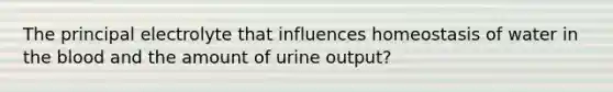 The principal electrolyte that influences homeostasis of water in the blood and the amount of urine output?