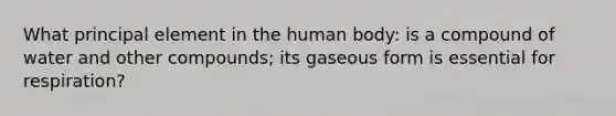 What principal element in the human body: is a compound of water and other compounds; its gaseous form is essential for respiration?