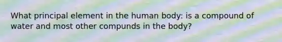 What principal element in the human body: is a compound of water and most other compunds in the body?