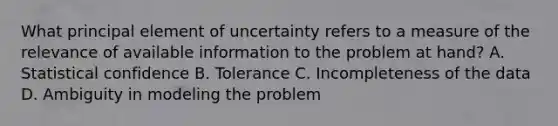 What principal element of uncertainty refers to a measure of the relevance of available information to the problem at hand? A. Statistical confidence B. Tolerance C. Incompleteness of the data D. Ambiguity in modeling the problem