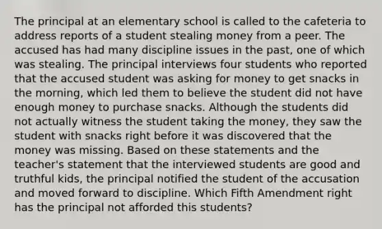 The principal at an elementary school is called to the cafeteria to address reports of a student stealing money from a peer. The accused has had many discipline issues in the past, one of which was stealing. The principal interviews four students who reported that the accused student was asking for money to get snacks in the morning, which led them to believe the student did not have enough money to purchase snacks. Although the students did not actually witness the student taking the money, they saw the student with snacks right before it was discovered that the money was missing. Based on these statements and the teacher's statement that the interviewed students are good and truthful kids, the principal notified the student of the accusation and moved forward to discipline. Which Fifth Amendment right has the principal not afforded this students?