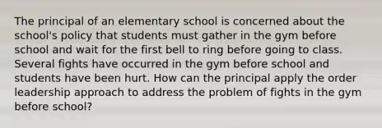 The principal of an elementary school is concerned about the school's policy that students must gather in the gym before school and wait for the first bell to ring before going to class. Several fights have occurred in the gym before school and students have been hurt. How can the principal apply the order leadership approach to address the problem of fights in the gym before school?