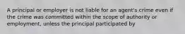 A principal or employer is not liable for an agent's crime even if the crime was committed within the scope of authority or employment, unless the principal participated by