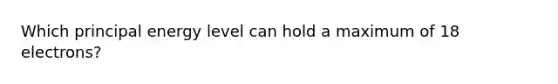 Which principal energy level can hold a maximum of 18 electrons?