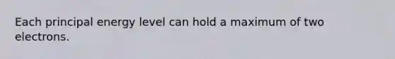 Each principal energy level can hold a maximum of two electrons.