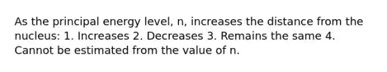 As the principal energy level, n, increases the distance from the nucleus: 1. Increases 2. Decreases 3. Remains the same 4. Cannot be estimated from the value of n.