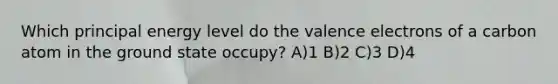 Which principal energy level do the valence electrons of a carbon atom in the ground state occupy? A)1 B)2 C)3 D)4