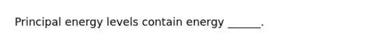 Principal energy levels contain energy ______.