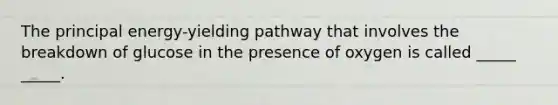 The principal energy-yielding pathway that involves the breakdown of glucose in the presence of oxygen is called _____ _____.