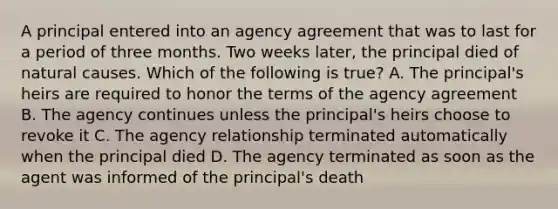 A principal entered into an agency agreement that was to last for a period of three months. Two weeks later, the principal died of natural causes. Which of the following is true? A. The principal's heirs are required to honor the terms of the agency agreement B. The agency continues unless the principal's heirs choose to revoke it C. The agency relationship terminated automatically when the principal died D. The agency terminated as soon as the agent was informed of the principal's death