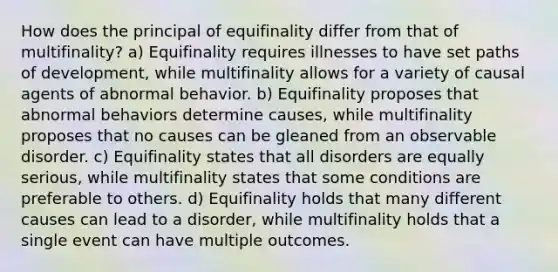 How does the principal of equifinality differ from that of multifinality? a) Equifinality requires illnesses to have set paths of development, while multifinality allows for a variety of causal agents of abnormal behavior. b) Equifinality proposes that abnormal behaviors determine causes, while multifinality proposes that no causes can be gleaned from an observable disorder. c) Equifinality states that all disorders are equally serious, while multifinality states that some conditions are preferable to others. d) Equifinality holds that many different causes can lead to a disorder, while multifinality holds that a single event can have multiple outcomes.