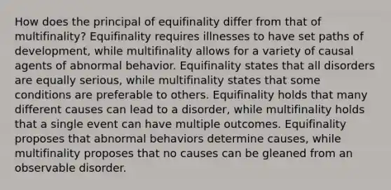 How does the principal of equifinality differ from that of multifinality? Equifinality requires illnesses to have set paths of development, while multifinality allows for a variety of causal agents of abnormal behavior. Equifinality states that all disorders are equally serious, while multifinality states that some conditions are preferable to others. Equifinality holds that many different causes can lead to a disorder, while multifinality holds that a single event can have multiple outcomes. Equifinality proposes that abnormal behaviors determine causes, while multifinality proposes that no causes can be gleaned from an observable disorder.