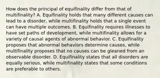 How does the principal of equifinality differ from that of multifinality? A. Equifinality holds that many different causes can lead to a disorder, while multifinality holds that a single event can have multiple outcomes. B. Equifinality requires illnesses to have set paths of development, while multifinality allows for a variety of causal agents of abnormal behavior. C. Equifinality proposes that abnormal behaviors determine causes, while multifinality proposes that no causes can be gleaned from an observable disorder. D. Equifinality states that all disorders are equally serious, while multifinality states that some conditions are preferable to others.