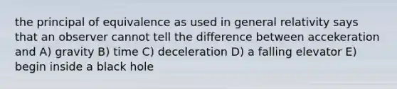 the principal of equivalence as used in general relativity says that an observer cannot tell the difference between accekeration and A) gravity B) time C) deceleration D) a falling elevator E) begin inside a black hole