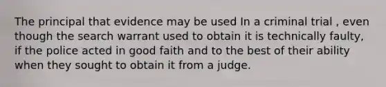 The principal that evidence may be used In a criminal trial , even though the search warrant used to obtain it is technically faulty, if the police acted in good faith and to the best of their ability when they sought to obtain it from a judge.