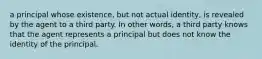 a principal whose existence, but not actual identity, is revealed by the agent to a third party. In other words, a third party knows that the agent represents a principal but does not know the identity of the principal.