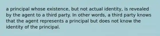 a principal whose existence, but not actual identity, is revealed by the agent to a third party. In other words, a third party knows that the agent represents a principal but does not know the identity of the principal.