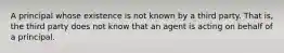 A principal whose existence is not known by a third party. That is, the third party does not know that an agent is acting on behalf of a principal.