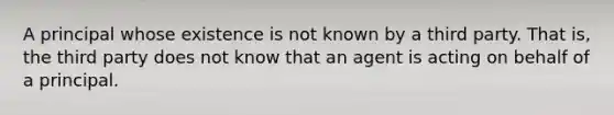 A principal whose existence is not known by a third party. That is, the third party does not know that an agent is acting on behalf of a principal.