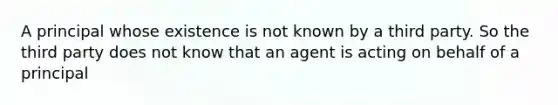 A principal whose existence is not known by a third party. So the third party does not know that an agent is acting on behalf of a principal