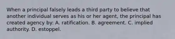 When a principal falsely leads a third party to believe that another individual serves as his or her agent, the principal has created agency by: A. ratification. B. agreement. C. implied authority. D. estoppel.