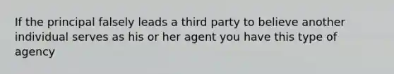 If the principal falsely leads a third party to believe another individual serves as his or her agent you have this type of agency