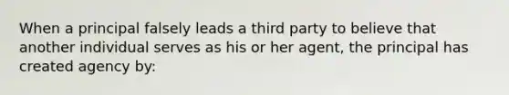 When a principal falsely leads a third party to believe that another individual serves as his or her agent, the principal has created agency by: