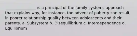 ________________ is a principal of the family systems approach that explains why, for instance, the advent of puberty can result in poorer relationship quality between adolescents and their parents. a. Subsystem b. Disequilibrium c. Interdependence d. Equilibrium