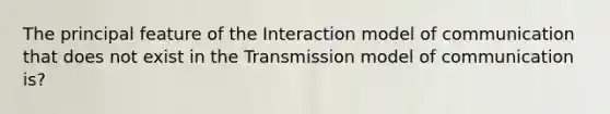 The principal feature of the Interaction model of communication that does not exist in the Transmission model of communication is?