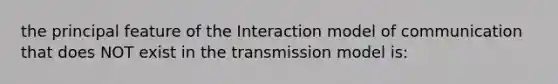 the principal feature of the Interaction model of communication that does NOT exist in the transmission model is: