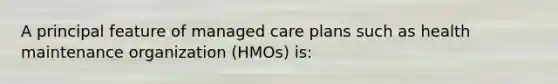 A principal feature of managed care plans such as health maintenance organization (HMOs) is: