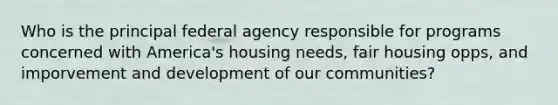 Who is the principal federal agency responsible for programs concerned with America's housing needs, fair housing opps, and imporvement and development of our communities?