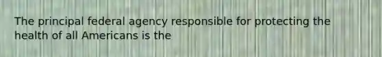 The principal federal agency responsible for protecting the health of all Americans is the