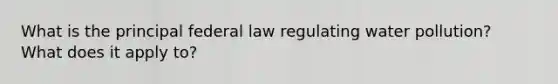 What is the principal federal law regulating water pollution? What does it apply to?