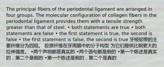 The principal fibers of the periodontal ligament are arranged in four groups. The molecular configuration of collagen fibers in the periodontal ligament provides them with a tensile strength greater than that of steel. • both statements are true • both statements are false • the first statement is true, the second is false • the first statement is false, the second is true 牙根韧带的主要纤维分为四组。 胶原纤维在牙周膜中的分子构型 为它们提供比钢更大的拉伸强度。 •两个声明都是真实的 •两个语句都是假的 •第一个陈述是真实的，第二个是假的 •第一个陈述是假的，第二个是真的