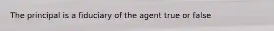 The principal is a fiduciary of the agent true or false