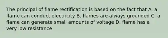 The principal of flame rectification is based on the fact that A. a flame can conduct electricity B. flames are always grounded C. a flame can generate small amounts of voltage D. flame has a very low resistance