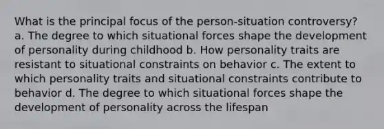 What is the principal focus of the person-situation controversy? a. The degree to which situational forces shape the development of personality during childhood b. How personality traits are resistant to situational constraints on behavior c. The extent to which personality traits and situational constraints contribute to behavior d. The degree to which situational forces shape the development of personality across the lifespan