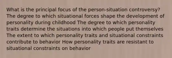 What is the principal focus of the person-situation controversy? The degree to which situational forces shape the development of personality during childhood The degree to which personality traits determine the situations into which people put themselves The extent to which personality traits and situational constraints contribute to behavior How personality traits are resistant to situational constraints on behavior