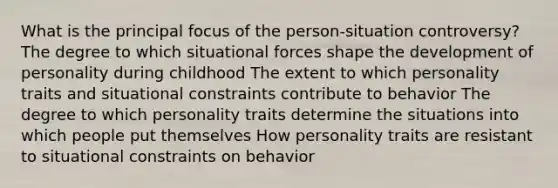 What is the principal focus of the person-situation controversy? The degree to which situational forces shape the development of personality during childhood The extent to which personality traits and situational constraints contribute to behavior The degree to which personality traits determine the situations into which people put themselves How personality traits are resistant to situational constraints on behavior