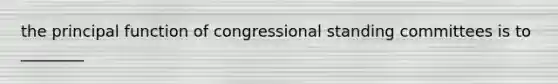 the principal function of congressional standing committees is to ________