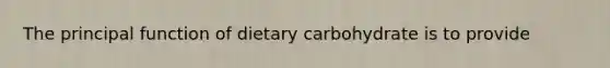 The principal function of dietary carbohydrate is to provide