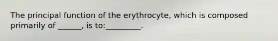 The principal function of the erythrocyte, which is composed primarily of ______, is to:_________.