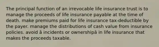 The principal function of an irrevocable life insurance trust is to manage the proceeds of life insurance payable at the time of death. make premiums paid for life insurance tax-deductible by the payer. manage the distributions of cash value from insurance policies. avoid â incidents or ownershipâ in life insurance that makes the proceeds taxable.