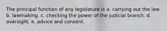 The principal function of any legislature is a. carrying out the law. b. lawmaking. c. checking the power of the judicial branch. d. oversight. e. advice and consent.