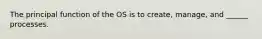 The principal function of the OS is to create, manage, and ______ processes.