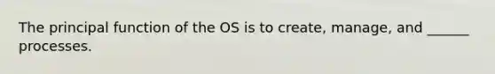 The principal function of the OS is to create, manage, and ______ processes.