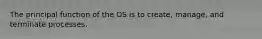 The principal function of the OS is to create, manage, and terminate processes.