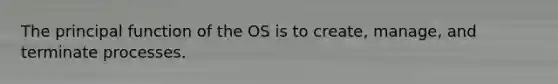 The principal function of the OS is to create, manage, and terminate processes.