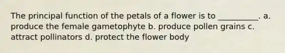 The principal function of the petals of a flower is to __________. a. produce the female gametophyte b. produce pollen grains c. attract pollinators d. protect the flower body